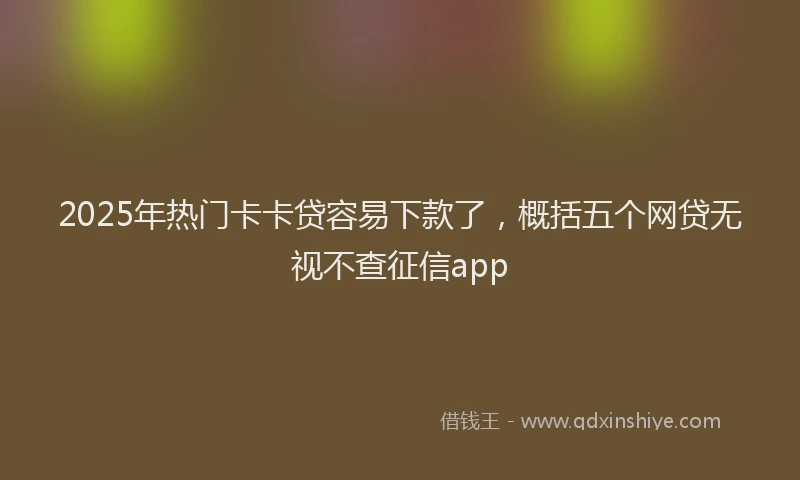 2025年热门卡卡贷容易下款了，概括五个网贷无视不查征信app