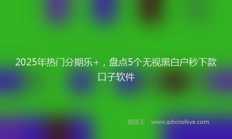 2025年热门分期乐+，盘点5个无视黑白户秒下款口子软件