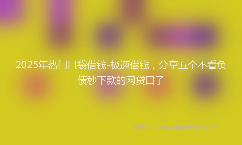2025年热门口袋借钱-极速借钱，分享五个不看负债秒下款的网贷口子