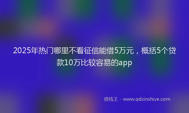 2025年热门哪里不看征信能借5万元，概括5个贷款10万比较容易的app