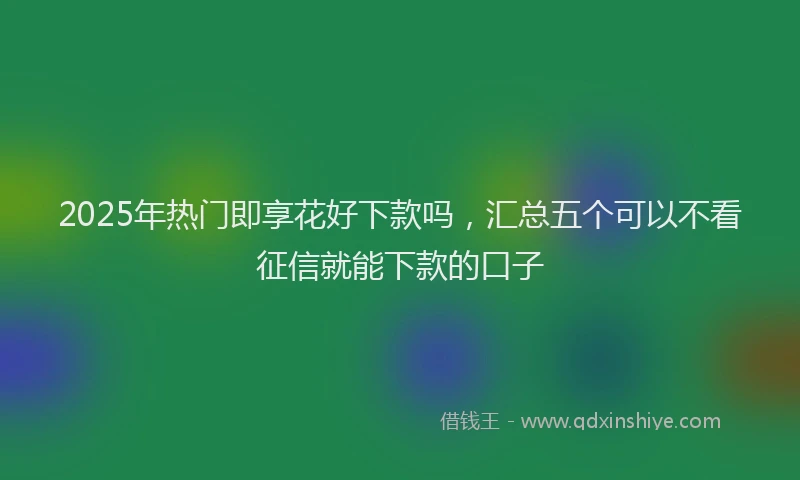 2025年热门即享花好下款吗，汇总五个可以不看征信就能下款的口子