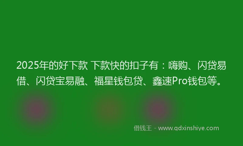 2025年的好下款 下款快的扣子有：嗨购、闪贷易借、闪贷宝易融、福星钱包贷、鑫速Pro钱包等。