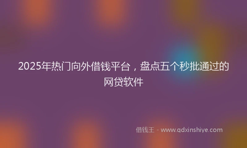 2025年热门向外借钱平台，盘点五个秒批通过的网贷软件