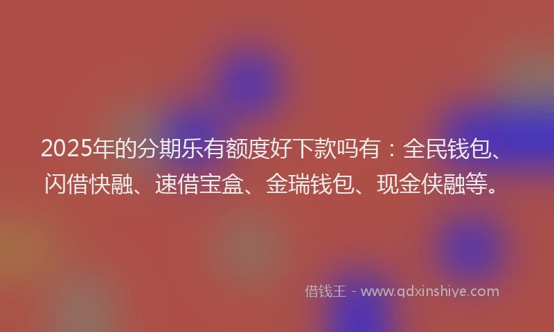 2025年的分期乐有额度好下款吗有：全民钱包、闪借快融、速借宝盒、金瑞钱包、现金侠融等。