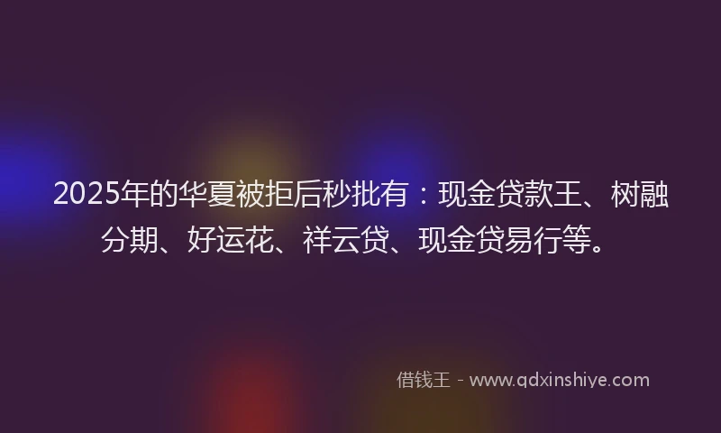 2025年的华夏被拒后秒批有：现金贷款王、树融分期、好运花、祥云贷、现金贷易行等。