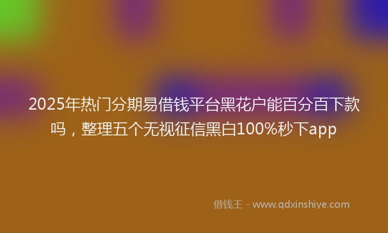 2025年热门分期易借钱平台黑花户能百分百下款吗，整理五个无视征信黑白100%秒下app