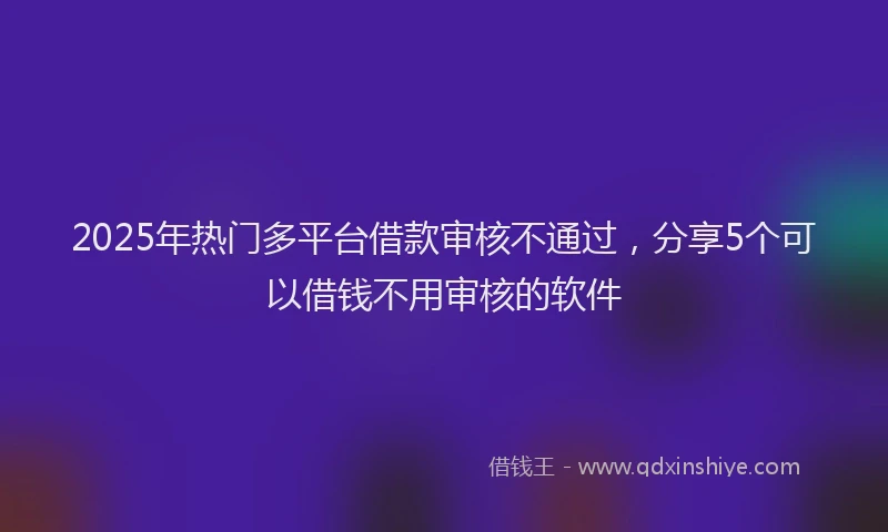 2025年热门多平台借款审核不通过，分享5个可以借钱不用审核的软件