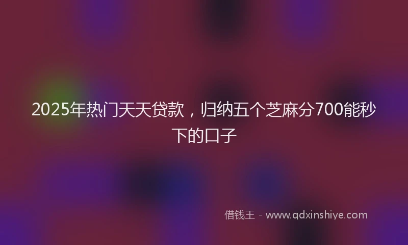 2025年热门天天贷款，归纳五个芝麻分700能秒下的口子