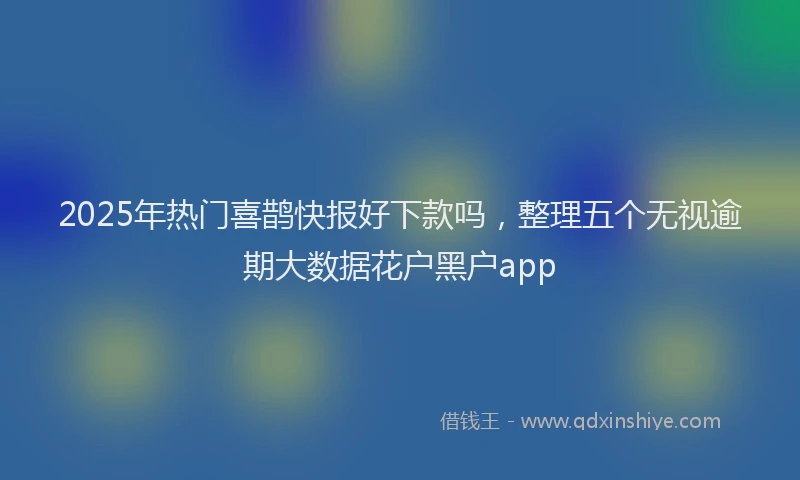 2025年热门喜鹊快报好下款吗，整理五个无视逾期大数据花户黑户app