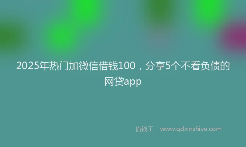 2025年热门加微信借钱100，分享5个不看负债的网贷app