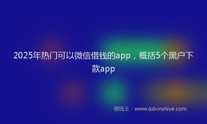 2025年热门可以微信借钱的app，概括5个黑户下款app