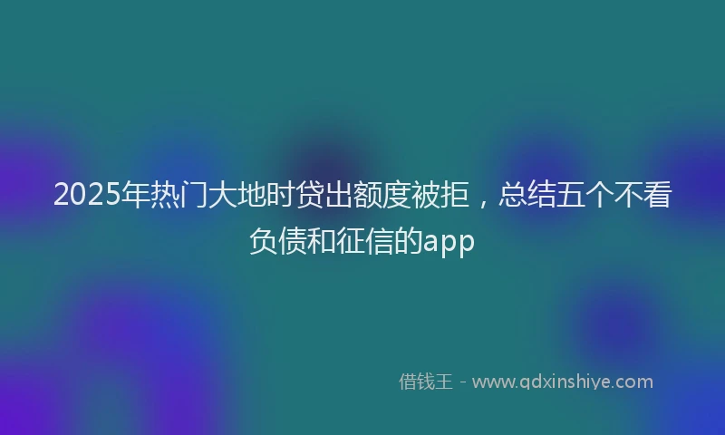 2025年热门大地时贷出额度被拒，总结五个不看负债和征信的app