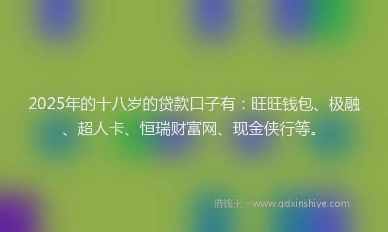 2025年的十八岁的贷款口子有：旺旺钱包、极融、超人卡、恒瑞财富网、现金侠行等。