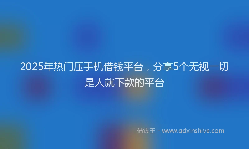 2025年热门压手机借钱平台，分享5个无视一切是人就下款的平台