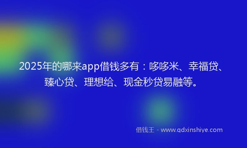 2025年的哪来app借钱多有：哆哆米、幸福贷、臻心贷、理想给、现金秒贷易融等。