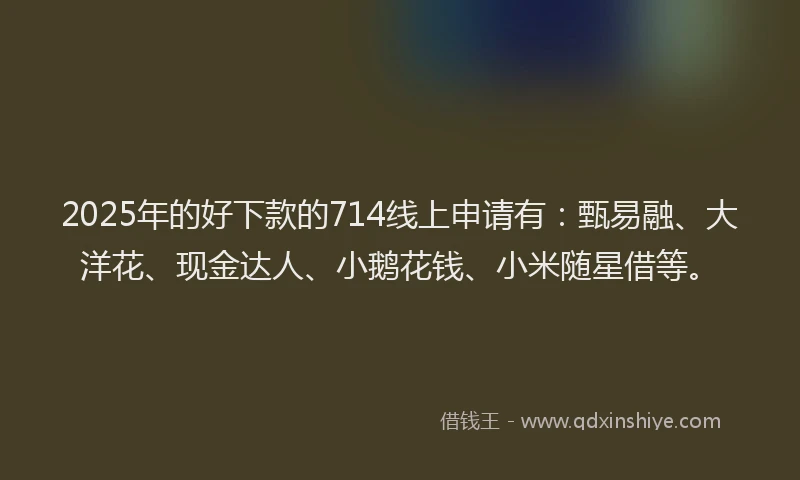 2025年的好下款的714线上申请有：甄易融、大洋花、现金达人、小鹅花钱、小米随星借等。