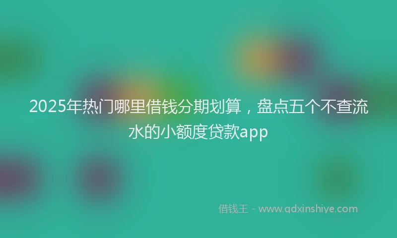 2025年热门哪里借钱分期划算，盘点五个不查流水的小额度贷款app