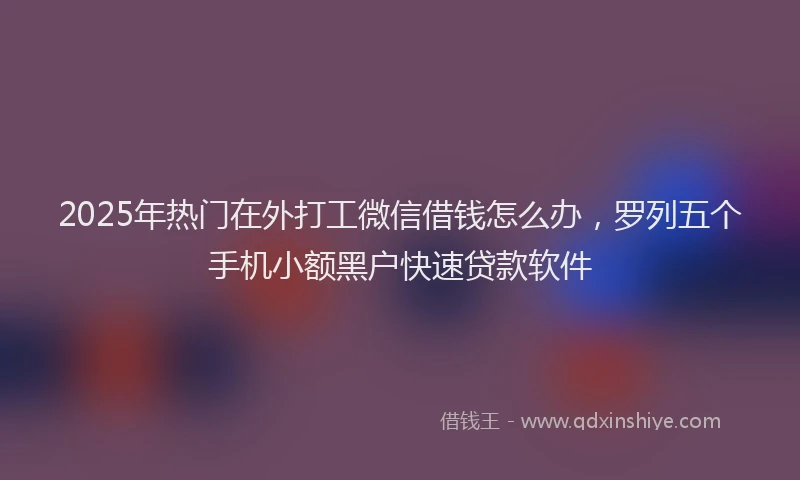 2025年热门在外打工微信借钱怎么办，罗列五个手机小额黑户快速贷款软件