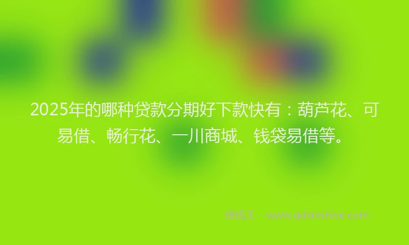2025年的哪种贷款分期好下款快有：葫芦花、可易借、畅行花、一川商城、钱袋易借等。