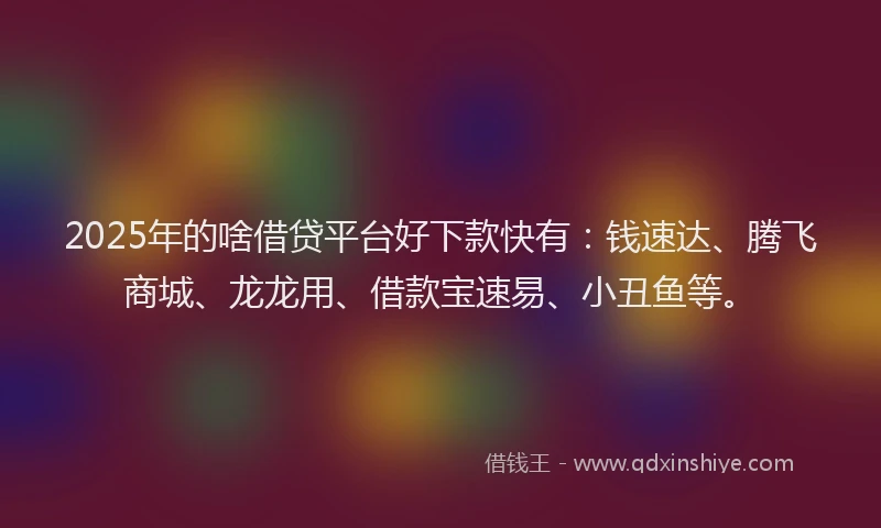 2025年的啥借贷平台好下款快有：钱速达、腾飞商城、龙龙用、借款宝速易、小丑鱼等。