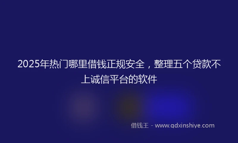 2025年热门哪里借钱正规安全，整理五个贷款不上诚信平台的软件