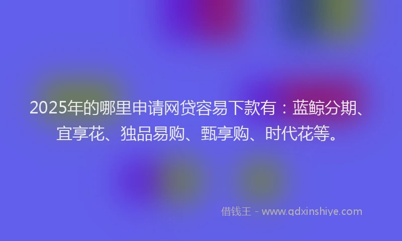 2025年的哪里申请网贷容易下款有：蓝鲸分期、宜享花、独品易购、甄享购、时代花等。