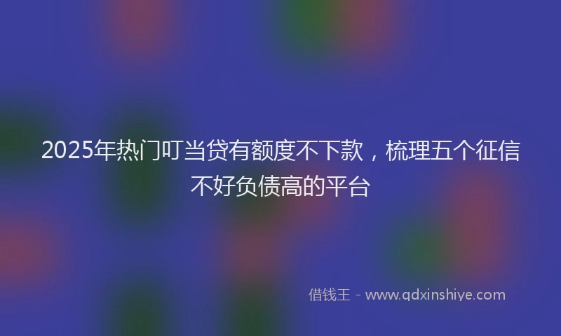 2025年热门叮当贷有额度不下款，梳理五个征信不好负债高的平台