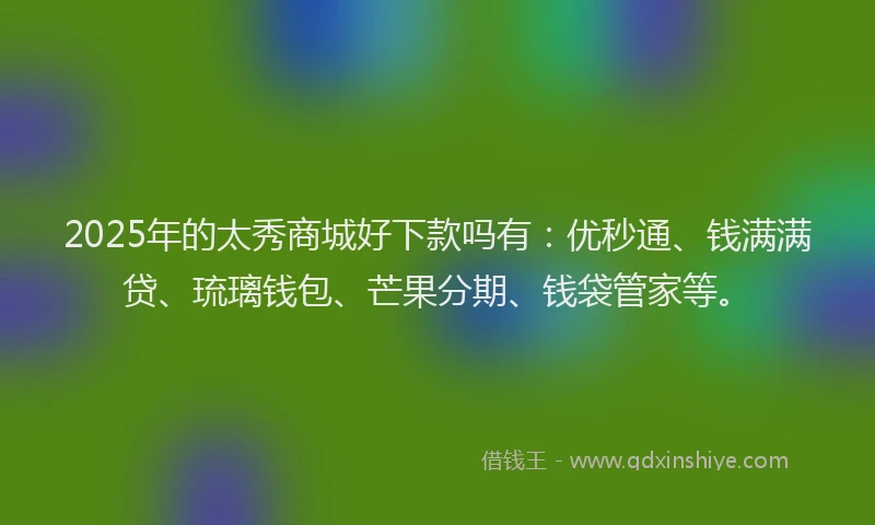 2025年的太秀商城好下款吗有：优秒通、钱满满贷、琉璃钱包、芒果分期、钱袋管家等。