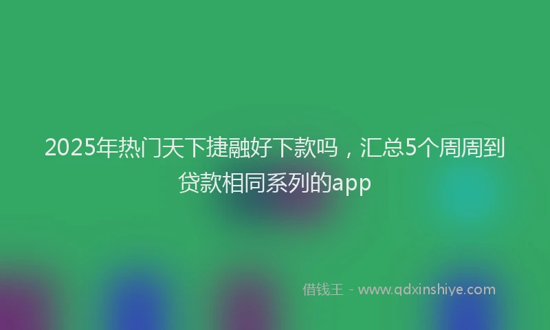 2025年热门天下捷融好下款吗，汇总5个周周到贷款相同系列的app