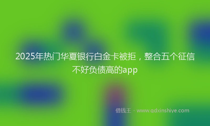 2025年热门华夏银行白金卡被拒，整合五个征信不好负债高的app