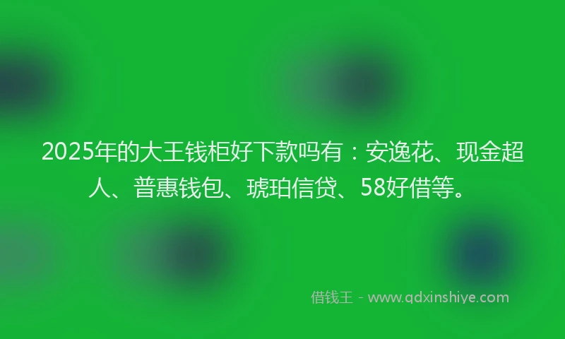 2025年的大王钱柜好下款吗有：安逸花、现金超人、普惠钱包、琥珀信贷、58好借等。