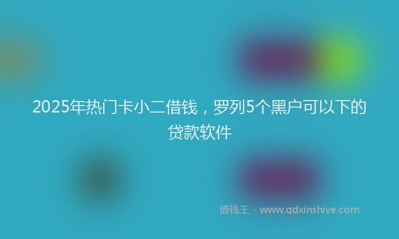 2025年热门卡小二借钱，罗列5个黑户可以下的贷款软件