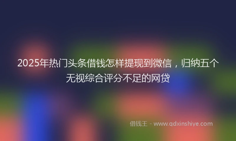2025年热门头条借钱怎样提现到微信，归纳五个无视综合评分不足的网贷