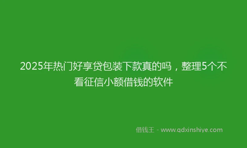 2025年热门好享贷包装下款真的吗，整理5个不看征信小额借钱的软件