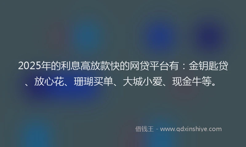 2025年的利息高放款快的网贷平台有：金钥匙贷、放心花、珊瑚买单、大城小爱、现金牛等。