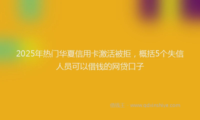 2025年热门华夏信用卡激活被拒，概括5个失信人员可以借钱的网贷口子