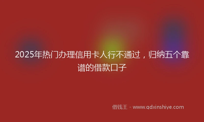 2025年热门办理信用卡人行不通过，归纳五个靠谱的借款口子