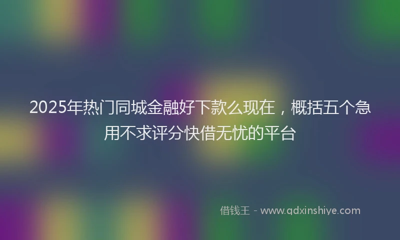 2025年热门同城金融好下款么现在，概括五个急用不求评分快借无忧的平台