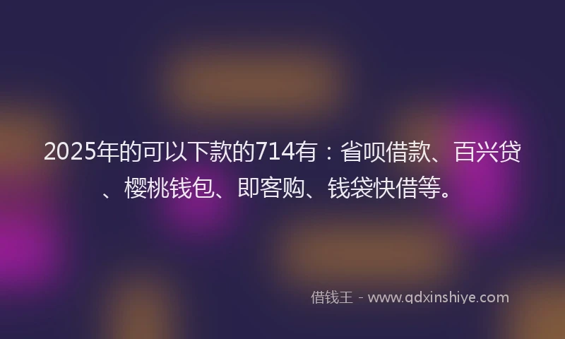 2025年的可以下款的714有：省呗借款、百兴贷、樱桃钱包、即客购、钱袋快借等。