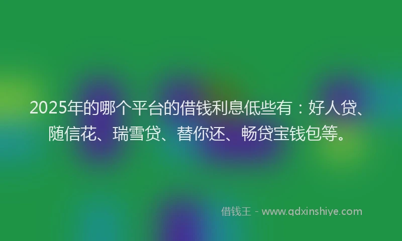 2025年的哪个平台的借钱利息低些有：好人贷、随信花、瑞雪贷、替你还、畅贷宝钱包等。