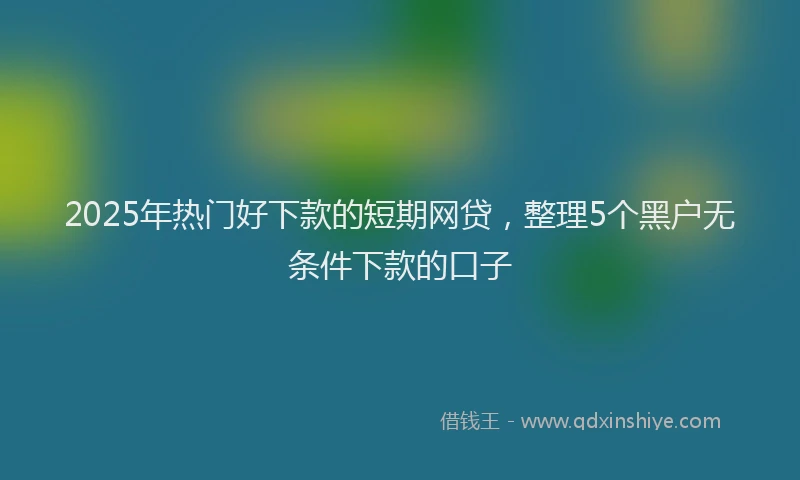 2025年热门好下款的短期网贷，整理5个黑户无条件下款的口子