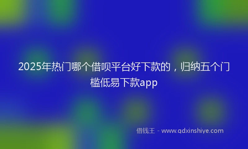 2025年热门哪个借呗平台好下款的，归纳五个门槛低易下款app
