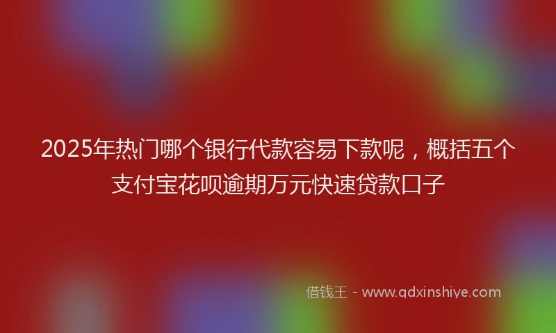 2025年热门哪个银行代款容易下款呢，概括五个支付宝花呗逾期万元快速贷款口子