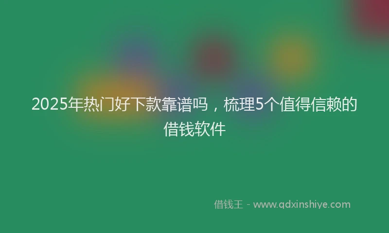 2025年热门好下款靠谱吗，梳理5个值得信赖的借钱软件