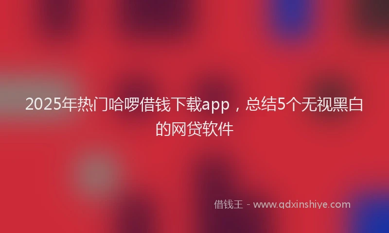 2025年热门哈啰借钱下载app，总结5个无视黑白的网贷软件