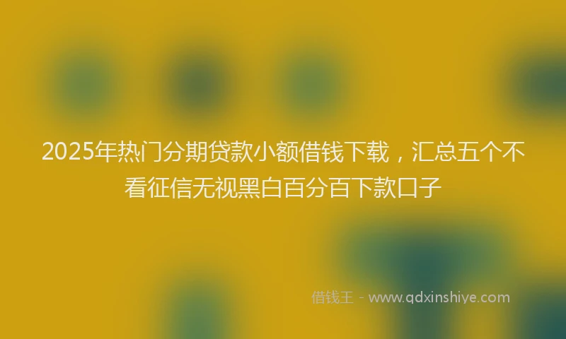 2025年热门分期贷款小额借钱下载，汇总五个不看征信无视黑白百分百下款口子
