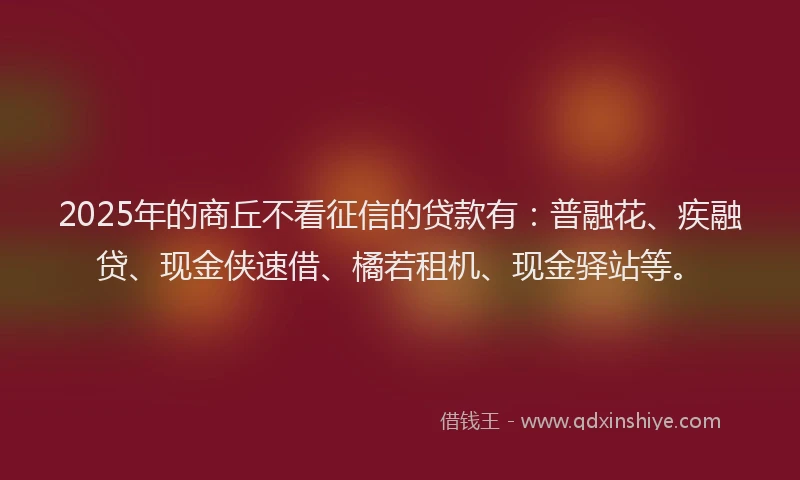 2025年的商丘不看征信的贷款有：普融花、疾融贷、现金侠速借、橘若租机、现金驿站等。