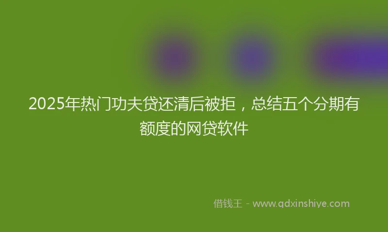 2025年热门功夫贷还清后被拒，总结五个分期有额度的网贷软件