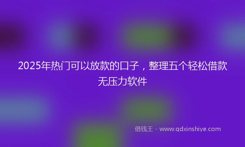 2025年热门可以放款的口子，整理五个轻松借款无压力软件