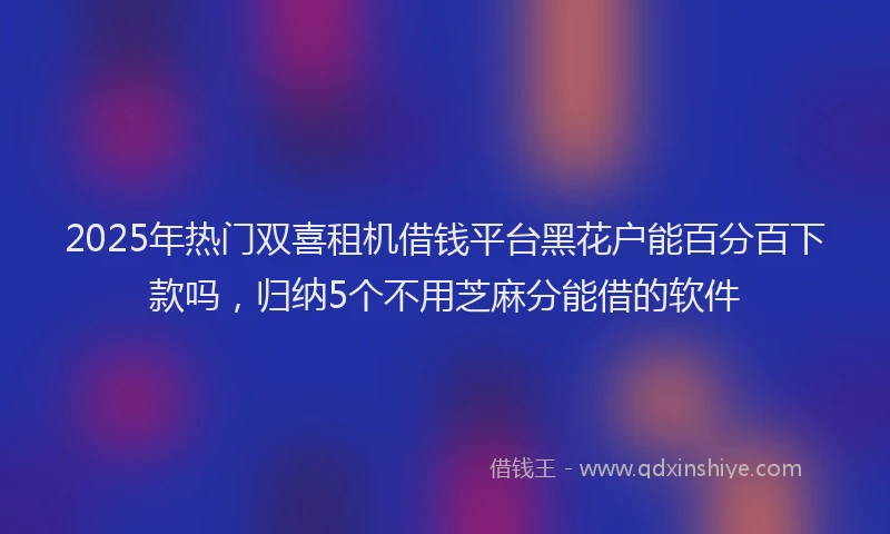 2025年热门双喜租机借钱平台黑花户能百分百下款吗，归纳5个不用芝麻分能借的软件